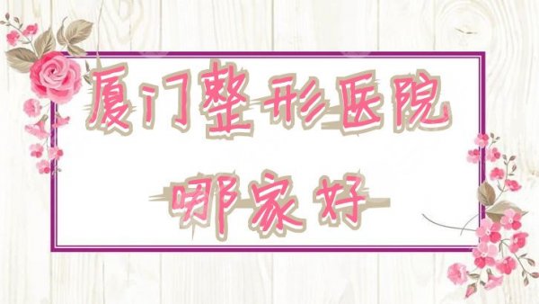 厦门整形医院哪家好？排名更新：莫琳娜、新开元、银河医疗美容等上榜