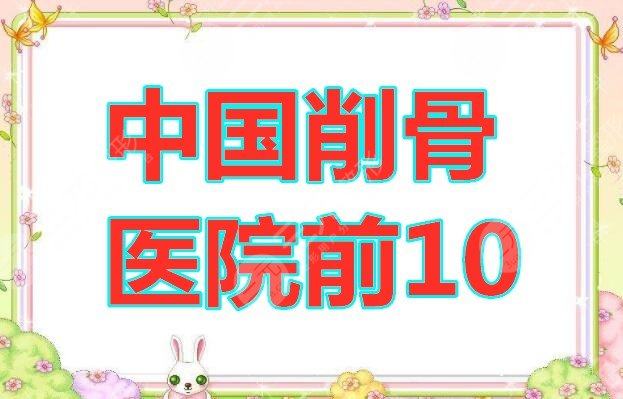 中国削骨医院前10的有哪些？削骨十佳机构信息