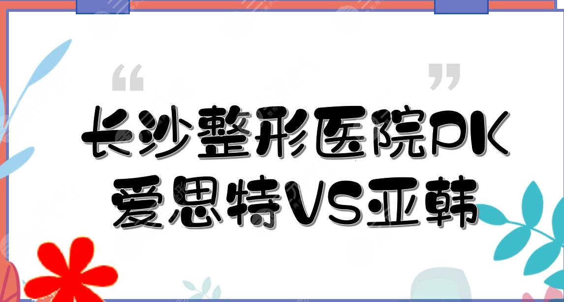 长沙爱思特和亚韩哪个好？长沙整形医院实力PK！你pick哪家~