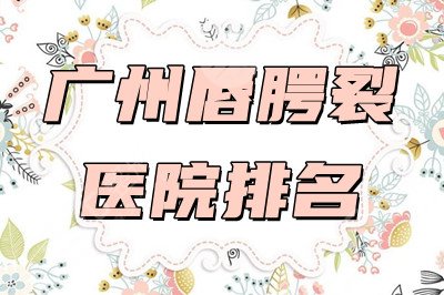 广州唇腭裂医院排名：中山大学、南方医院、孙逸仙纪念医院等上榜