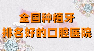 全国种植牙排名好的口腔医院：华西口腔、上海九院、北京中诺等实力强大