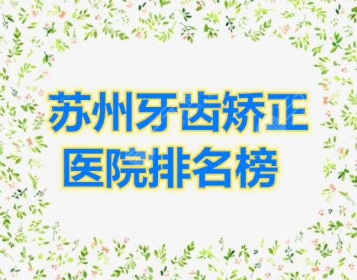 苏州牙齿矫正医院排名榜公布，这份表单2025年全年适用，建议收藏！