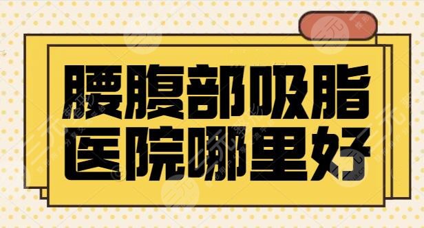 腰腹部吸脂医院哪里好？排行榜前三|五强机构专注医美多年，案例多多~