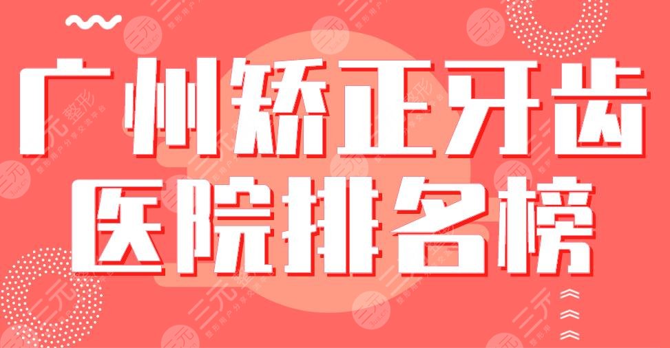 2024广州矫正牙齿医院排名榜|穗华、广大、柏德、雅皓、圣贝哪家好？