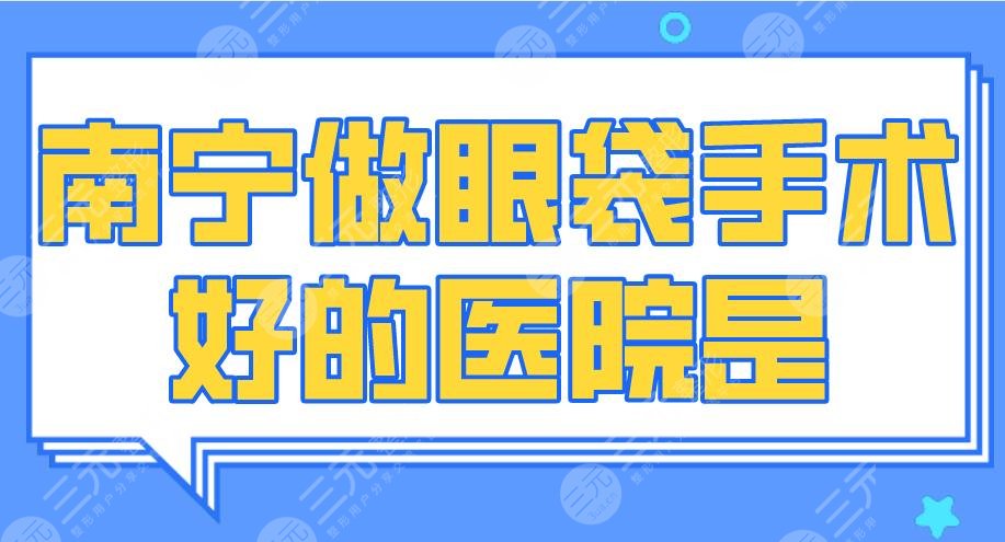 2024南宁做眼袋手术好的医院是谁？广西医大附院、爱思特整形等上榜！