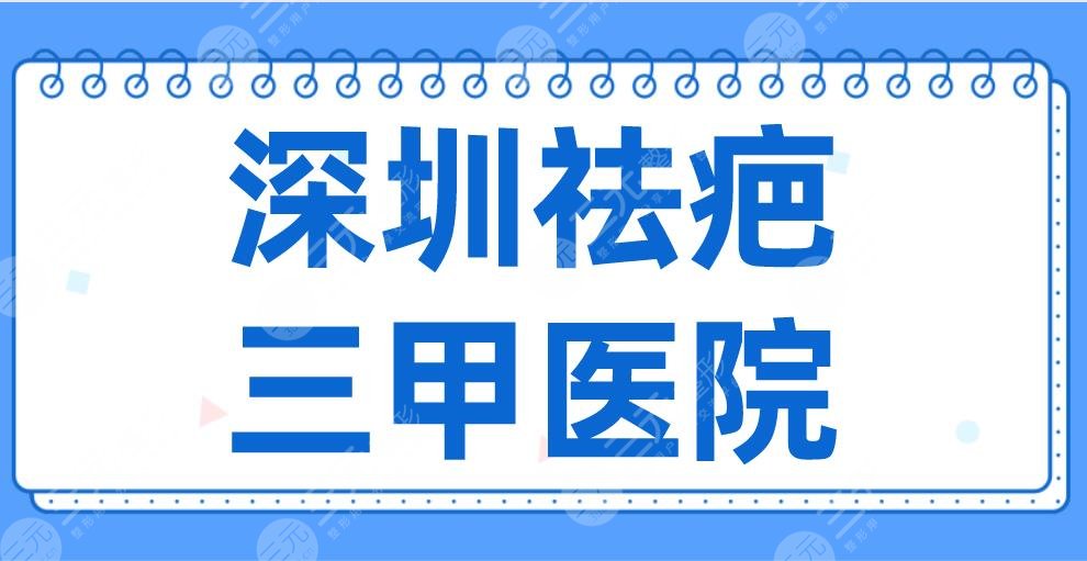 深圳祛疤三甲医院2024名单！市人民医院、协和医院、北大深圳医院等上榜！