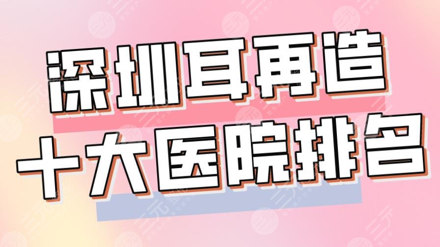 2024深圳耳再造十大医院排名|美莱、阳光整形、市人民医院等上榜！