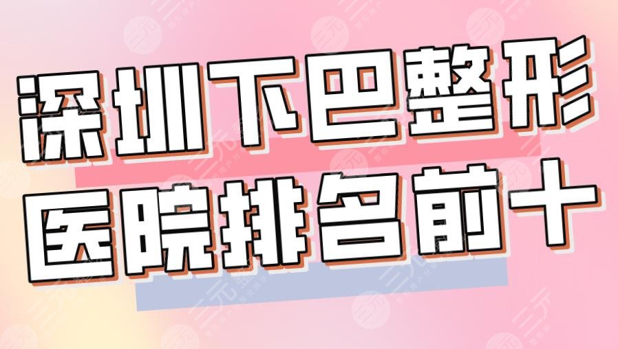 2024深圳下巴整形医院排名前十|艺星、美莱、米兰柏羽、阳光等上榜！