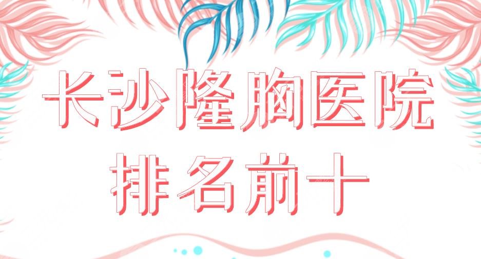 长沙隆胸医院排名前十2024|湘雅二医院、美莱、华韩华美、艺星上榜！