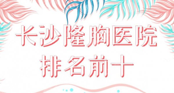 长沙隆胸医院排名前十2025|湘雅二医院、美莱、华韩华美、艺星上榜！