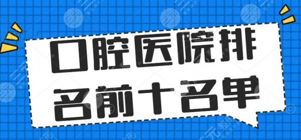 2025口腔医院排名前十名单，华西口腔、武汉口腔等，正畸种植牙好去处