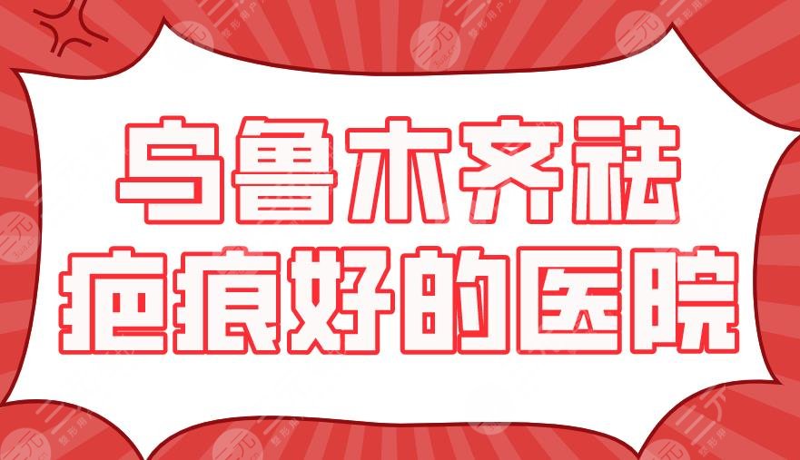 乌鲁木齐祛疤痕好的医院：三甲VS私立？新疆医大一附院,华美整形上榜！