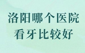 洛阳哪个医院看牙比较好？洛阳口碑比较好的牙科医院排名前十