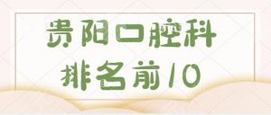 贵阳口腔科排名前10医院排名：省人民医院、市口腔医院拿捏种牙、矫正等技术