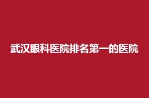 武汉眼科医院排名第一的医院如何？揭晓医院特色优势